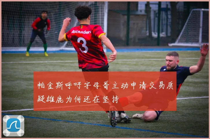 帕金斯呼吁字母哥主动申请交易质疑雄鹿为何还在坚持