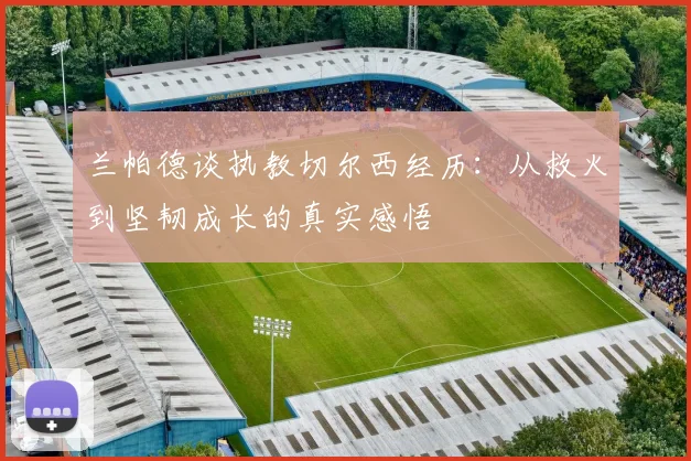 兰帕德谈执教切尔西经历：从救火到坚韧成长的真实感悟