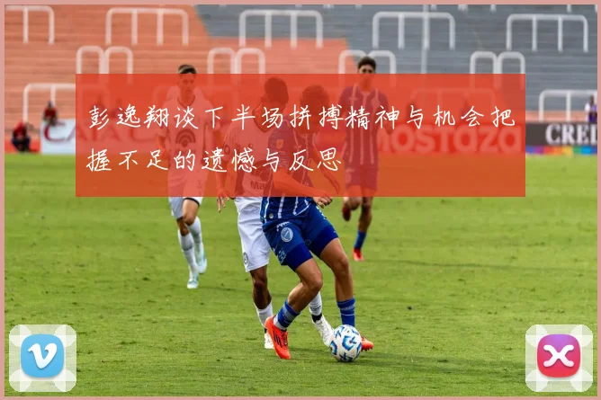彭逸翔谈下半场拼搏精神与机会把握不足的遗憾与反思