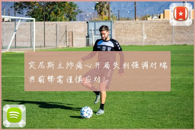 突尼斯主帅痛心开局失利强调对瑞典前锋需谨慎应对