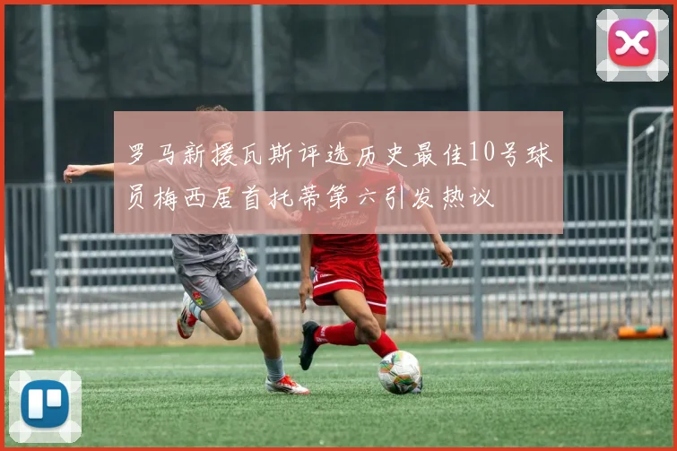 罗马新援瓦斯评选历史最佳10号球员梅西居首托蒂第六引发热议