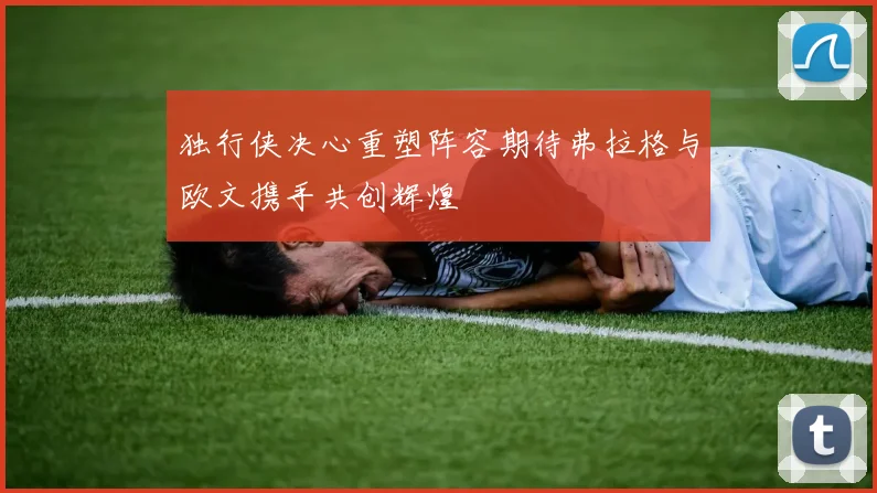 独行侠决心重塑阵容期待弗拉格与欧文携手共创辉煌
