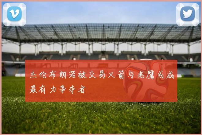 杰伦布朗若被交易火箭与老鹰或成最有力争夺者
