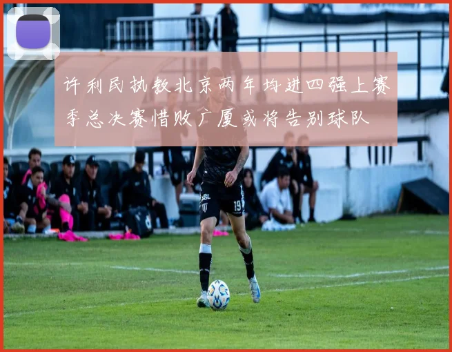 许利民执教北京两年均进四强上赛季总决赛惜败广厦或将告别球队