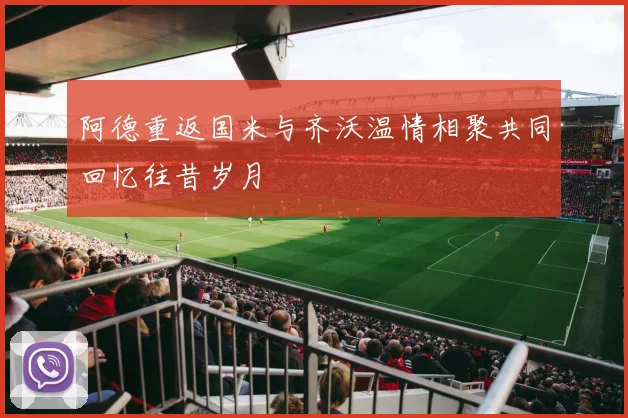 阿德重返国米与齐沃温情相聚共同回忆往昔岁月