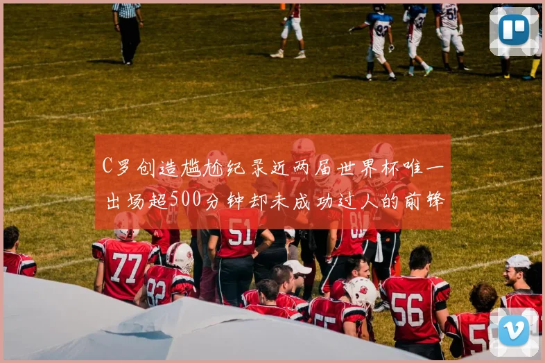 C罗创造尴尬纪录近两届世界杯唯一出场超500分钟却未成功过人的前锋