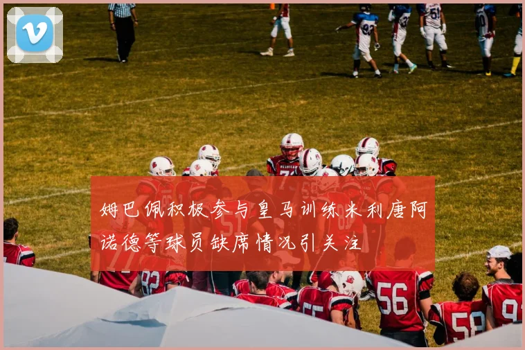 姆巴佩积极参与皇马训练米利唐阿诺德等球员缺席情况引关注
