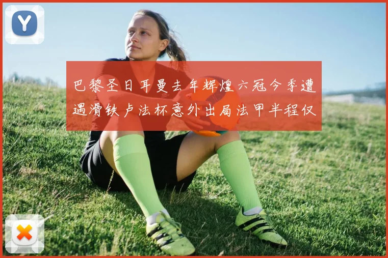 巴黎圣日耳曼去年辉煌六冠今季遭遇滑铁卢法杯意外出局法甲半程仅列第二