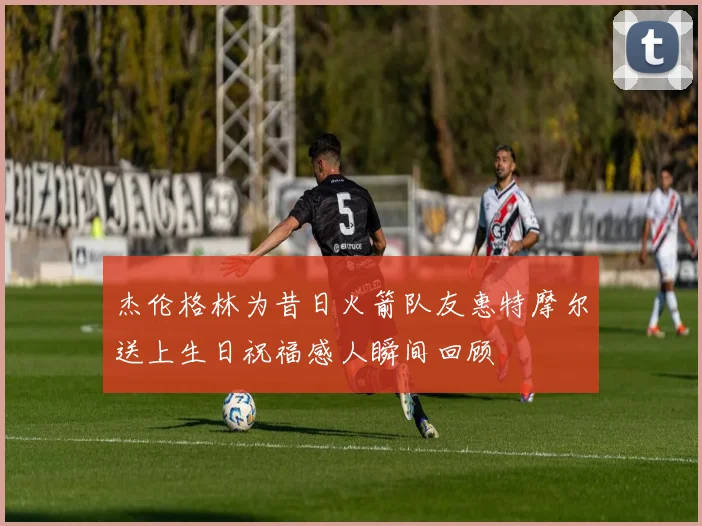 杰伦格林为昔日火箭队友惠特摩尔送上生日祝福感人瞬间回顾