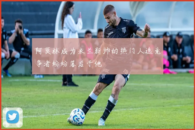 阿莫林成为米兰新帅的热门人选竞争者纷纷落后于他