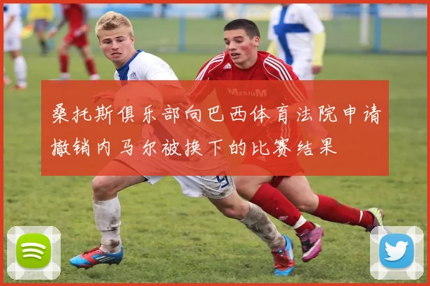 桑托斯俱乐部向巴西体育法院申请撤销内马尔被换下的比赛结果