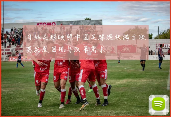 日韩足球映照中国足球现状揭示联赛发展困境与改革需求
