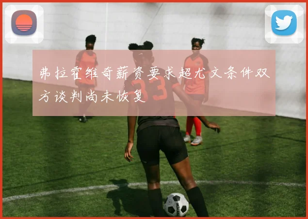 弗拉霍维奇薪资要求超尤文条件双方谈判尚未恢复