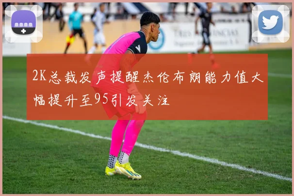 2K总裁发声提醒杰伦布朗能力值大幅提升至95引发关注