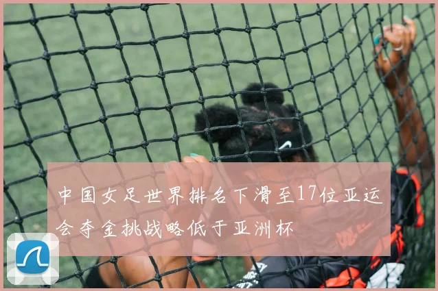 中国女足世界排名下滑至17位亚运会夺金挑战略低于亚洲杯