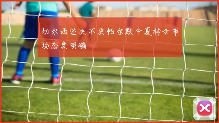 切尔西坚决不卖帕尔默今夏转会市场态度明确