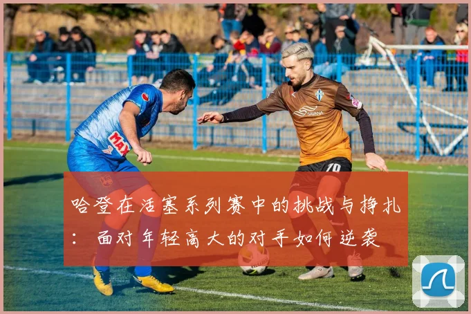 哈登在活塞系列赛中的挑战与挣扎：面对年轻高大的对手如何逆袭