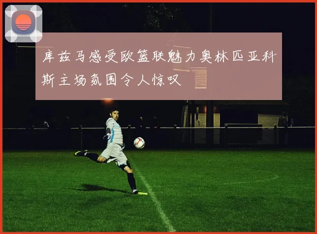 库兹马感受欧篮联魅力奥林匹亚科斯主场氛围令人惊叹