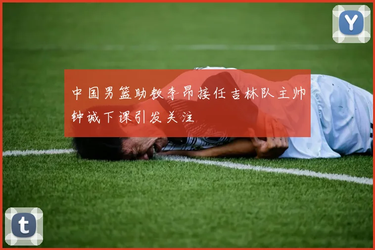 中国男篮助教李昂接任吉林队主帅钟诚下课引发关注
