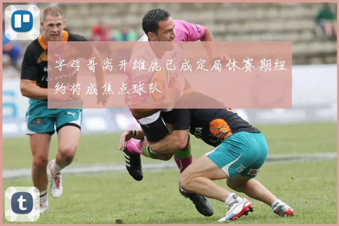 字母哥离开雄鹿已成定局休赛期纽约将成焦点球队