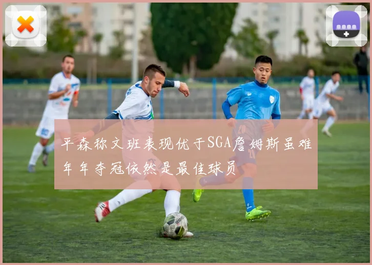平森称文班表现优于SGA詹姆斯虽难年年夺冠依然是最佳球员