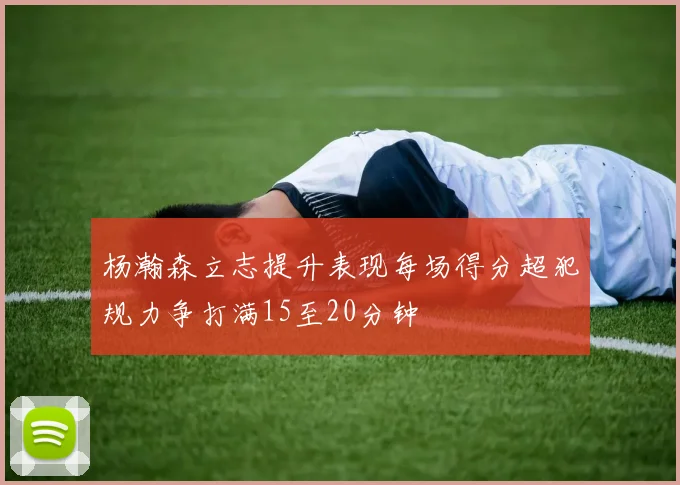 杨瀚森立志提升表现每场得分超犯规力争打满15至20分钟