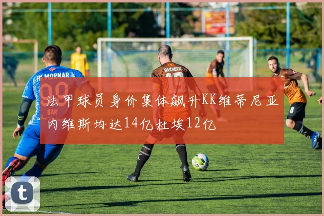法甲球员身价集体飙升KK维蒂尼亚内维斯均达14亿杜埃12亿