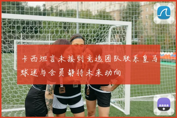 卡西坦言未接到竞选团队联系皇马球迷与会员静待未来动向
