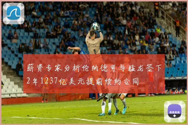 薪资专家分析伦纳德可与猛龙签下2年1237亿美元提前续约合同
