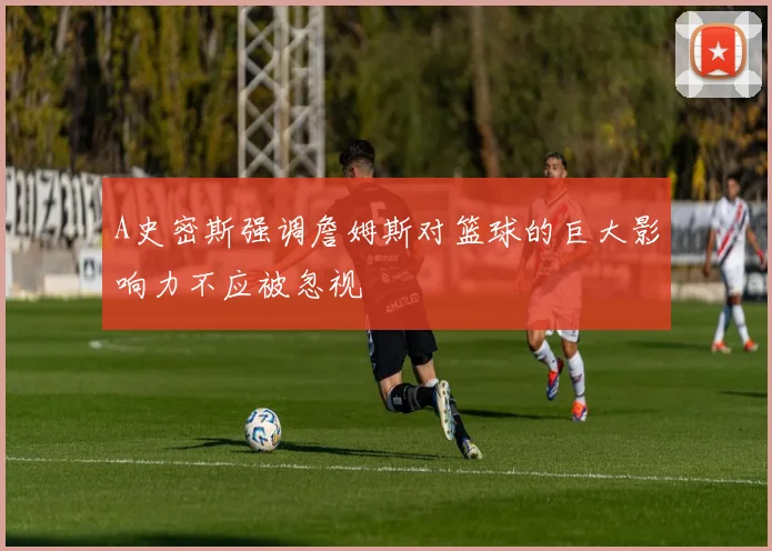 A史密斯强调詹姆斯对篮球的巨大影响力不应被忽视