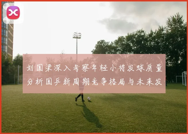 刘国梁深入考察年轻小将发球质量分析国乒新周期竞争格局与未来发展方向