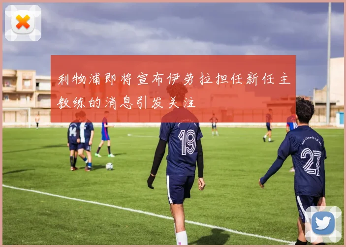 利物浦即将宣布伊劳拉担任新任主教练的消息引发关注