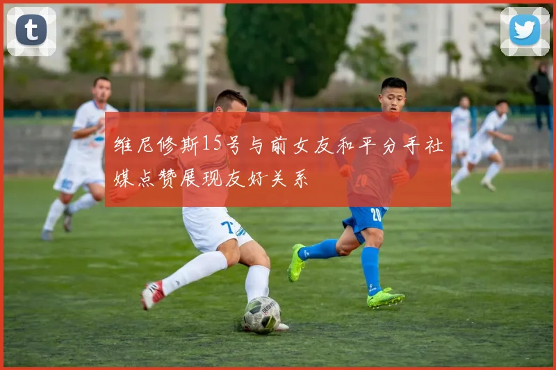 维尼修斯15号与前女友和平分手社媒点赞展现友好关系