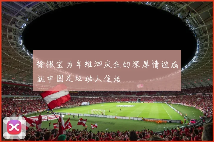 徐根宝为年维泗庆生的深厚情谊成就中国足坛动人佳话