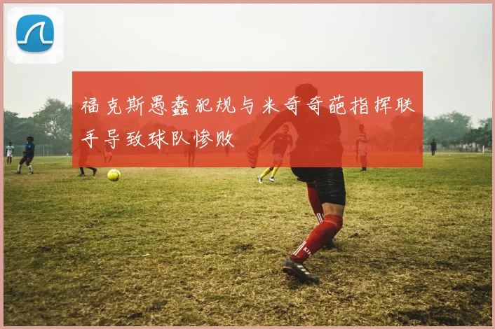 福克斯愚蠢犯规与米奇奇葩指挥联手导致球队惨败