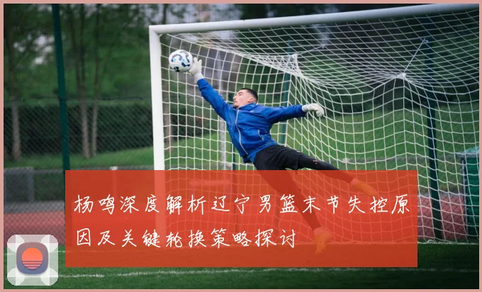 杨鸣深度解析辽宁男篮末节失控原因及关键轮换策略探讨