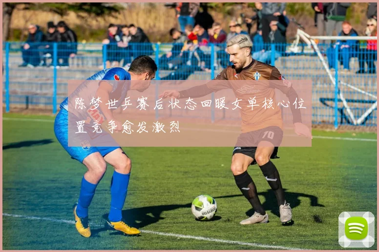 陈梦世乒赛后状态回暖女单核心位置竞争愈发激烈