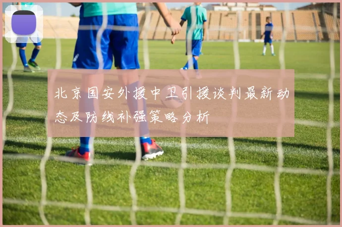 北京国安外援中卫引援谈判最新动态及防线补强策略分析
