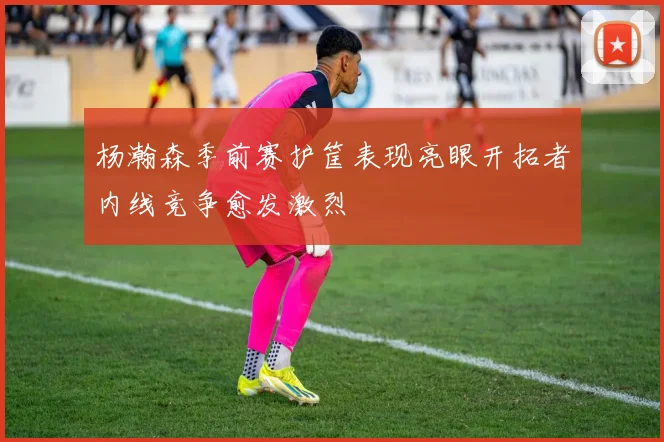 杨瀚森季前赛护筐表现亮眼开拓者内线竞争愈发激烈